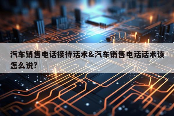 汽车销售电话接待话术&汽车销售电话话术该怎么说?