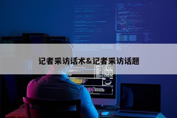 记者采访话术&记者采访话题