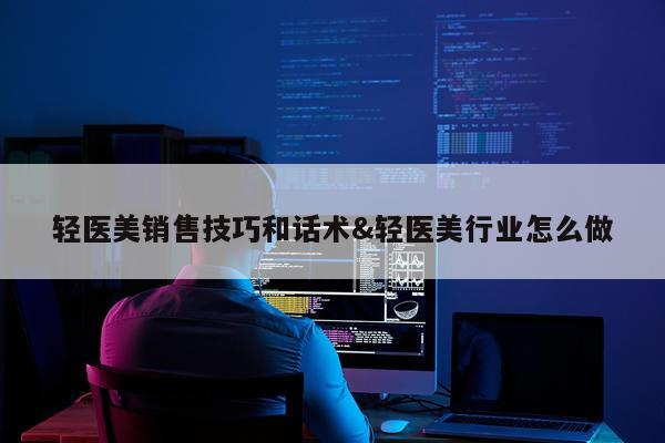 轻医美销售技巧和话术&轻医美行业怎么做