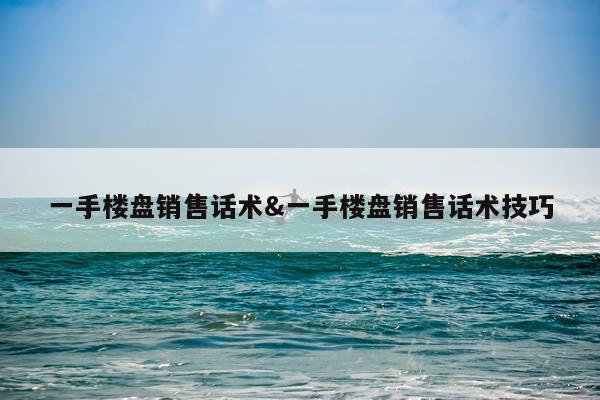 一手楼盘销售话术&一手楼盘销售话术技巧