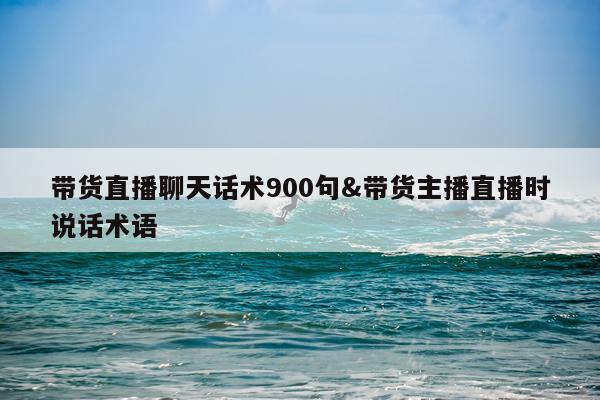 带货直播聊天话术900句&带货主播直播时说话术语
