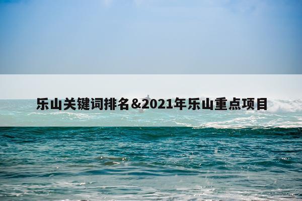 乐山关键词排名&2021年乐山重点项目