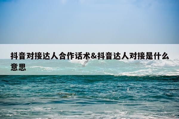抖音对接达人合作话术&抖音达人对接是什么意思