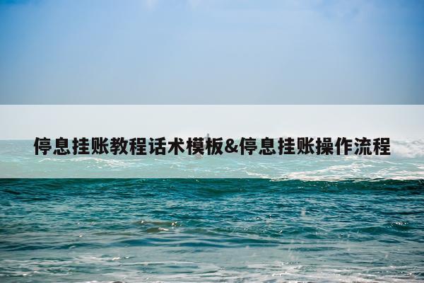 停息挂账教程话术模板&停息挂账操作流程
