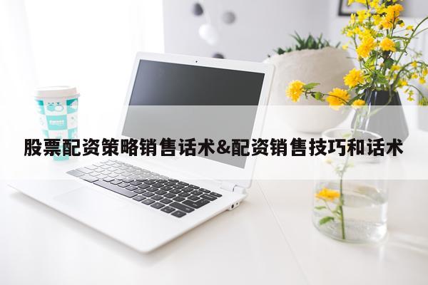 股票配资策略销售话术&配资销售技巧和话术