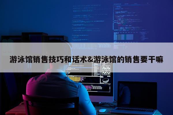 游泳馆销售技巧和话术&游泳馆的销售要干嘛