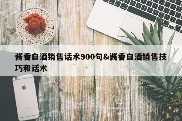 酱香白酒销售话术900句&酱香白酒销售技巧和话术