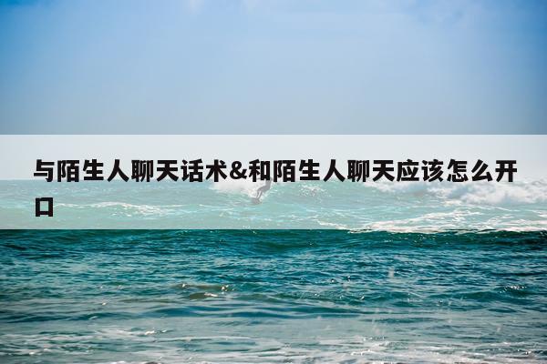 与陌生人聊天话术&和陌生人聊天应该怎么开口