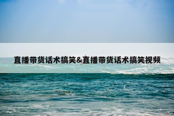 直播带货话术搞笑&直播带货话术搞笑视频