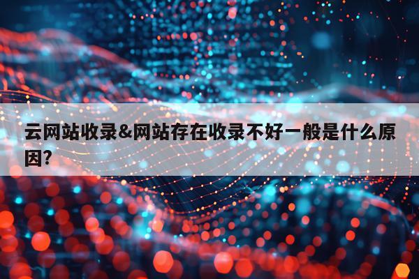 云网站收录&网站存在收录不好一般是什么原因?