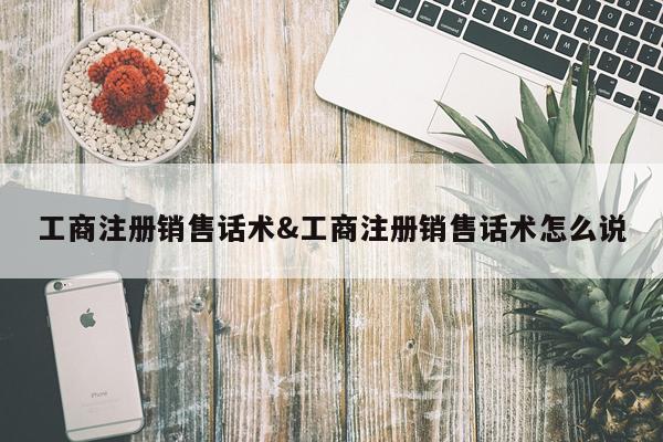 工商注册销售话术&工商注册销售话术怎么说