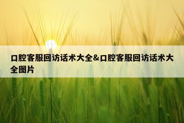口腔客服回访话术大全&口腔客服回访话术大全图片