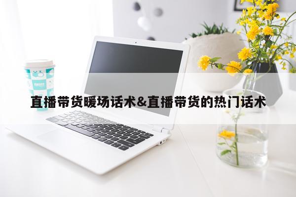 直播带货暖场话术&直播带货的热门话术