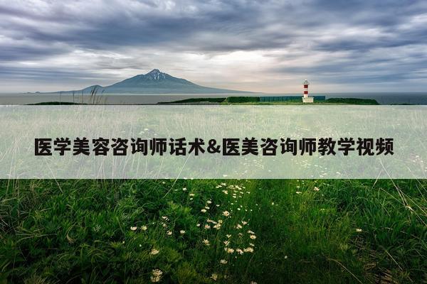 医学美容咨询师话术&医美咨询师教学视频