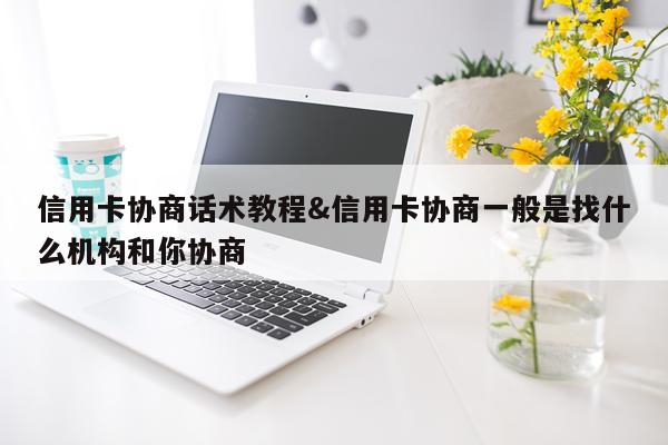 信用卡协商话术教程&信用卡协商一般是找什么机构和你协商