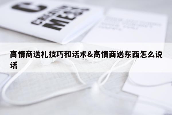 高情商送礼技巧和话术&高情商送东西怎么说话