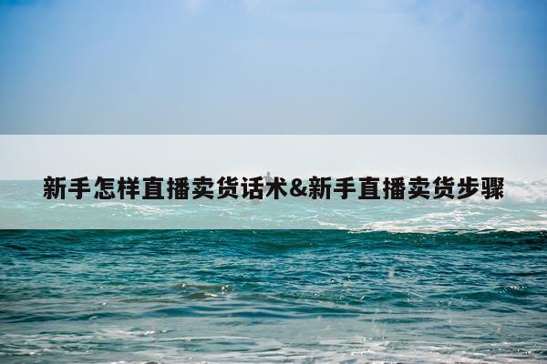 新手怎样直播卖货话术&新手直播卖货步骤