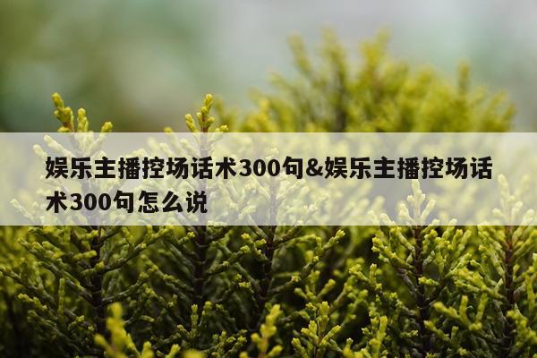 娱乐主播控场话术300句&娱乐主播控场话术300句怎么说