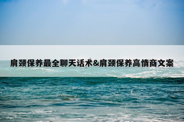 肩颈保养最全聊天话术&肩颈保养高情商文案