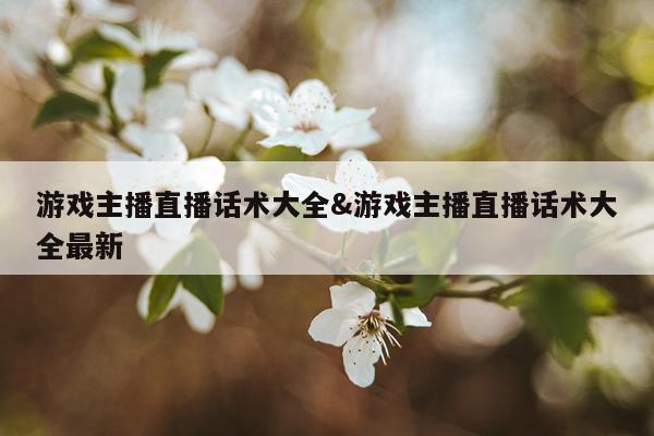 游戏主播直播话术大全&游戏主播直播话术大全最新