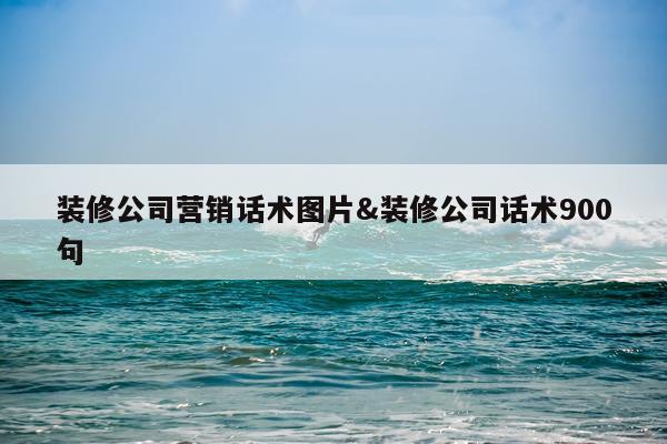 装修公司营销话术图片&装修公司话术900句