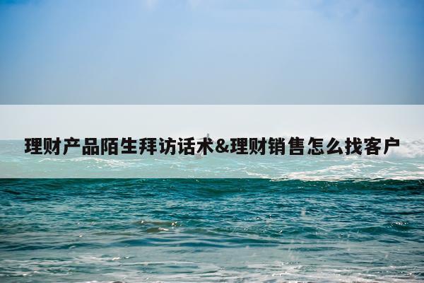 理财产品陌生拜访话术&理财销售怎么找客户