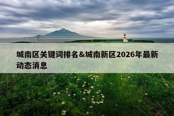 城南区关键词排名&城南新区2026年最新动态消息