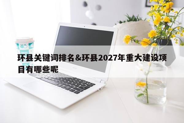 环县关键词排名&环县2027年重大建设项目有哪些呢