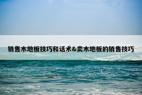 销售木地板技巧和话术&卖木地板的销售技巧