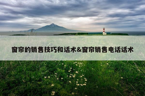 窗帘的销售技巧和话术&窗帘销售电话话术