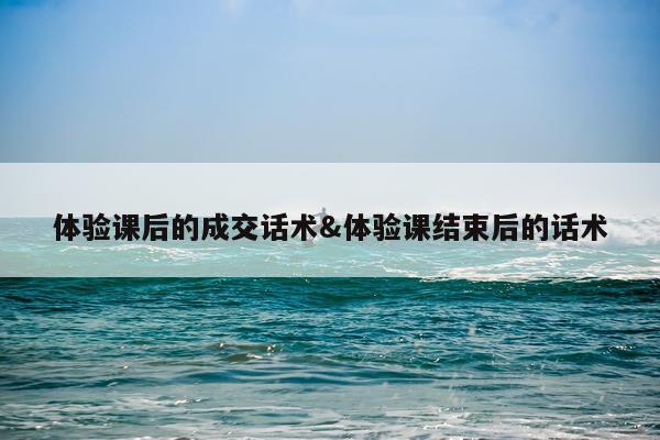 体验课后的成交话术&体验课结束后的话术
