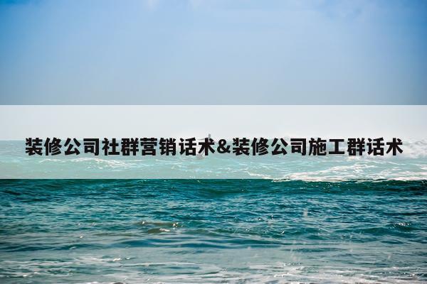 装修公司社群营销话术&装修公司施工群话术