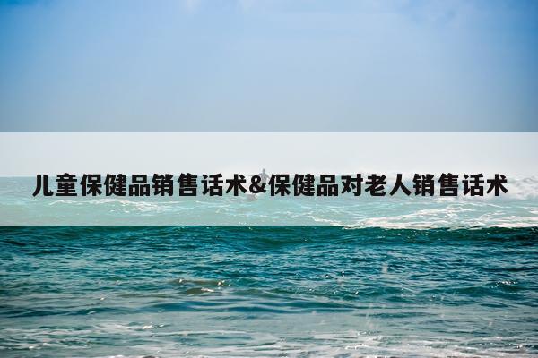 儿童保健品销售话术&保健品对老人销售话术