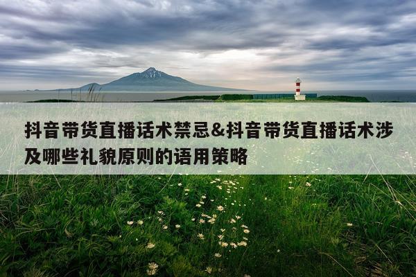 抖音带货直播话术禁忌&抖音带货直播话术涉及哪些礼貌原则的语用策略