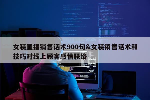 女装直播销售话术900句&女装销售话术和技巧对线上顾客感情联络