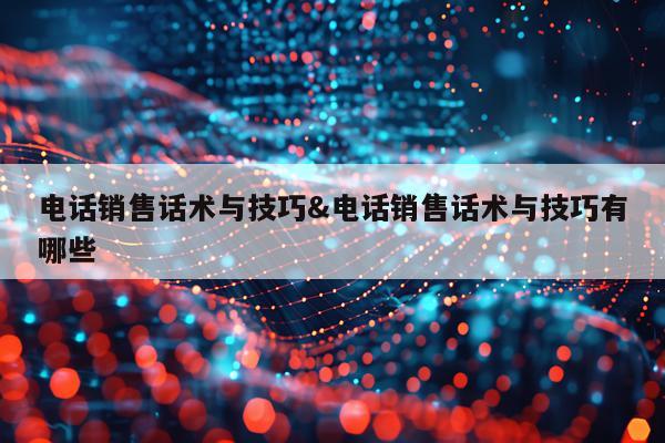电话销售话术与技巧&电话销售话术与技巧有哪些