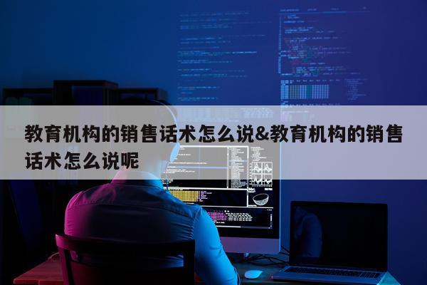 教育机构的销售话术怎么说&教育机构的销售话术怎么说呢