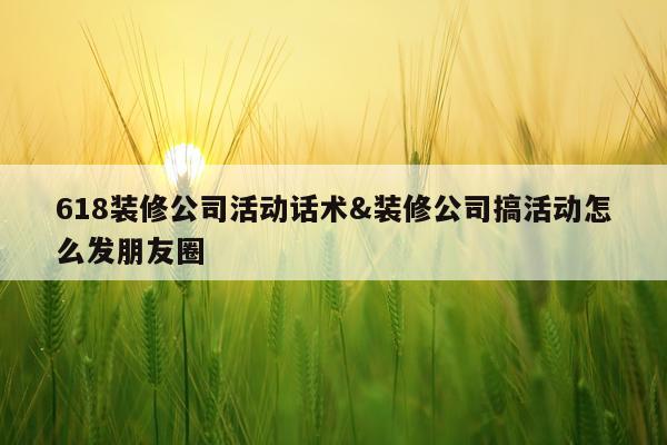 618装修公司活动话术&装修公司搞活动怎么发朋友圈