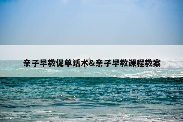 亲子早教促单话术&亲子早教课程教案