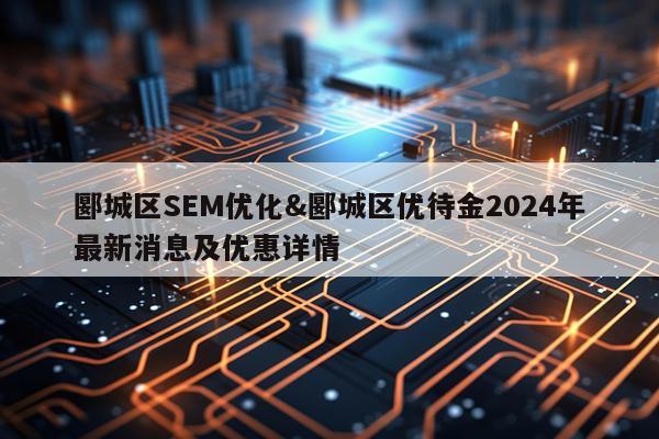 郾城区SEM优化&郾城区优待金2024年最新消息及优惠详情