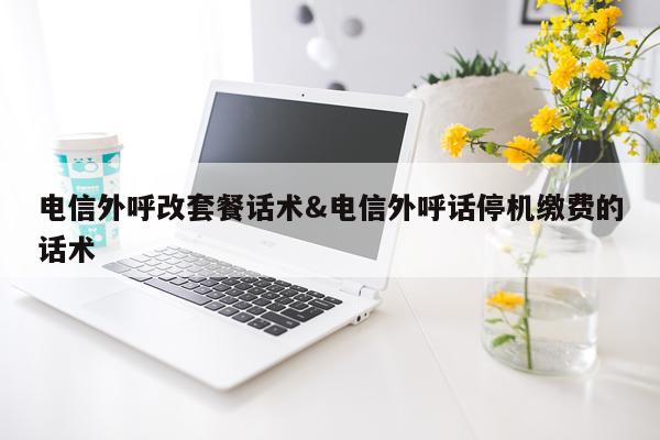 电信外呼改套餐话术&电信外呼话停机缴费的话术