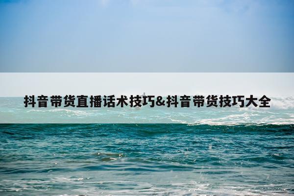 抖音带货直播话术技巧&抖音带货技巧大全