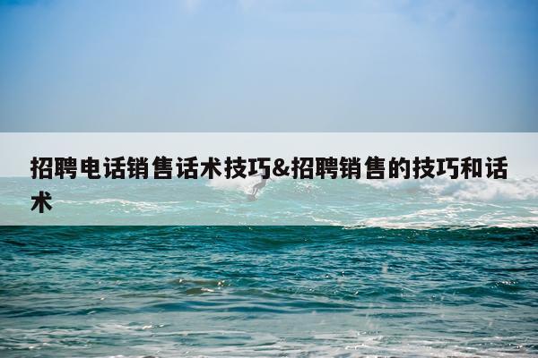 招聘电话销售话术技巧&招聘销售的技巧和话术